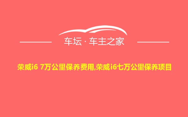 荣威i6 7万公里保养费用,荣威i6七万公里保养项目