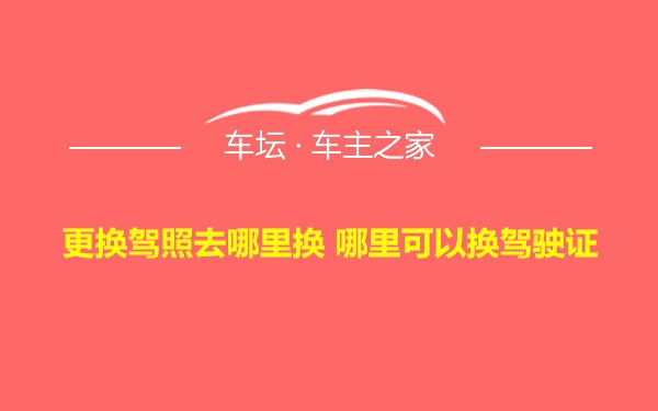 更换驾照去哪里换 哪里可以换驾驶证