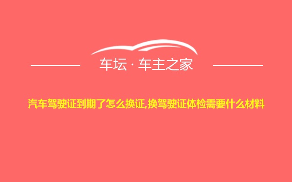 汽车驾驶证到期了怎么换证,换驾驶证体检需要什么材料