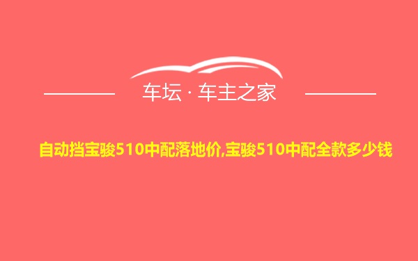 自动挡宝骏510中配落地价,宝骏510中配全款多少钱