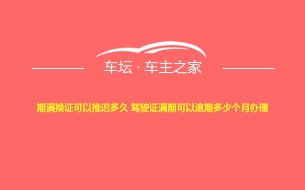 期满换证可以推迟多久 驾驶证满期可以逾期多少个月办理