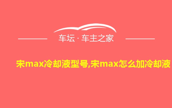 宋max冷却液型号,宋max怎么加冷却液