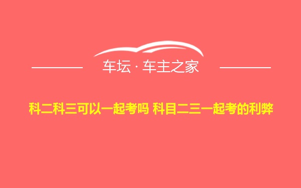 科二科三可以一起考吗 科目二三一起考的利弊