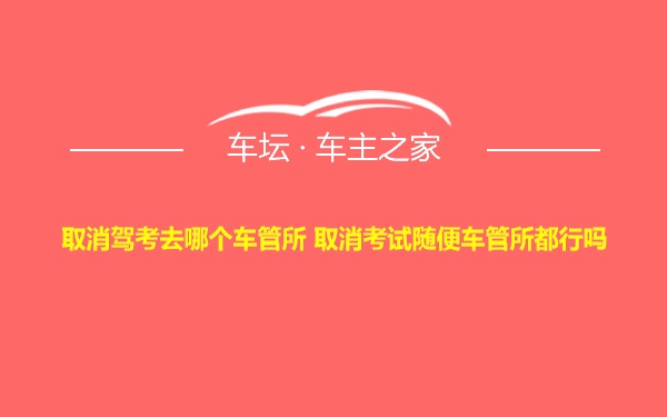 取消驾考去哪个车管所 取消考试随便车管所都行吗