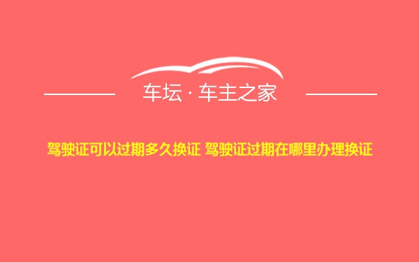 驾驶证可以过期多久换证 驾驶证过期在哪里办理换证