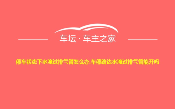 停车状态下水淹过排气管怎么办,车停路边水淹过排气管能开吗