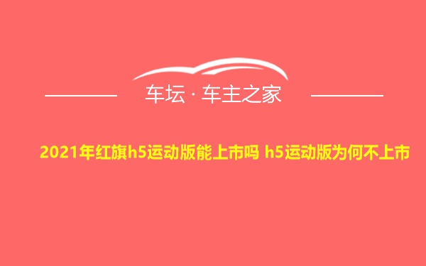 2021年红旗h5运动版能上市吗 h5运动版为何不上市