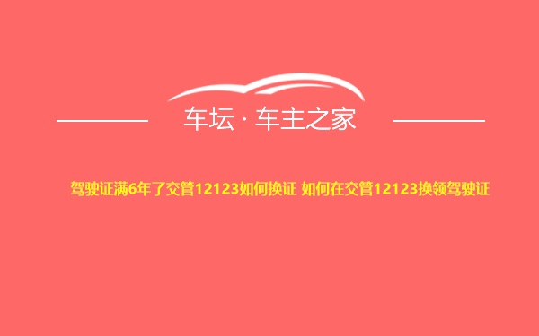 驾驶证满6年了交管12123如何换证 如何在交管12123换领驾驶证