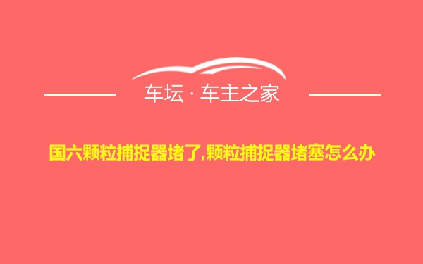 国六颗粒捕捉器堵了,颗粒捕捉器堵塞怎么办