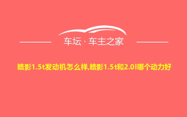 皓影1.5t发动机怎么样,皓影1.5t和2.0l哪个动力好