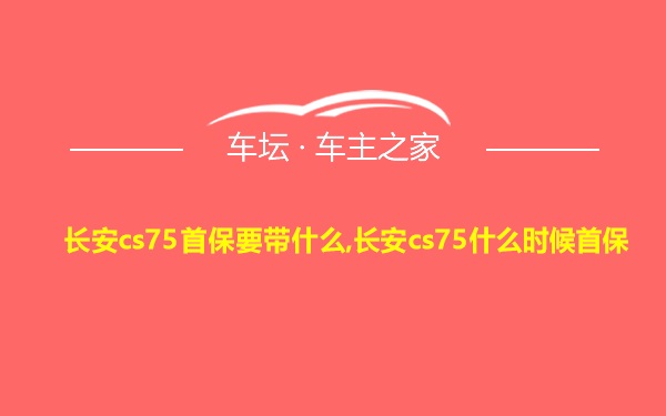 长安cs75首保要带什么,长安cs75什么时候首保