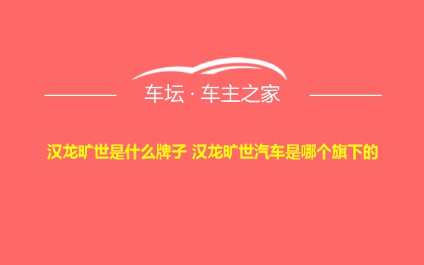 汉龙旷世是什么牌子 汉龙旷世汽车是哪个旗下的
