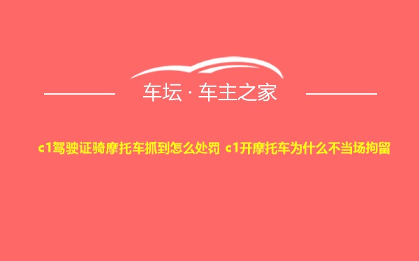 c1驾驶证骑摩托车抓到怎么处罚 c1开摩托车为什么不当场拘留