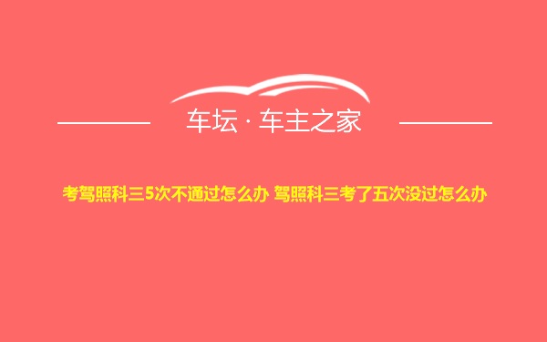 考驾照科三5次不通过怎么办 驾照科三考了五次没过怎么办