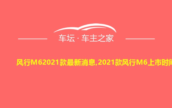 风行M62021款最新消息,2021款风行M6上市时间