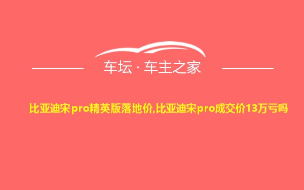 比亚迪宋pro精英版落地价,比亚迪宋pro成交价13万亏吗