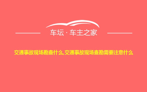 交通事故现场勘查什么,交通事故现场查勘需要注意什么