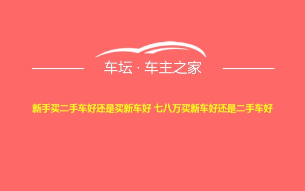 新手买二手车好还是买新车好 七八万买新车好还是二手车好