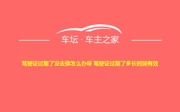 驾驶证过期了没去换怎么办呀 驾驶证过期了多长时间有效