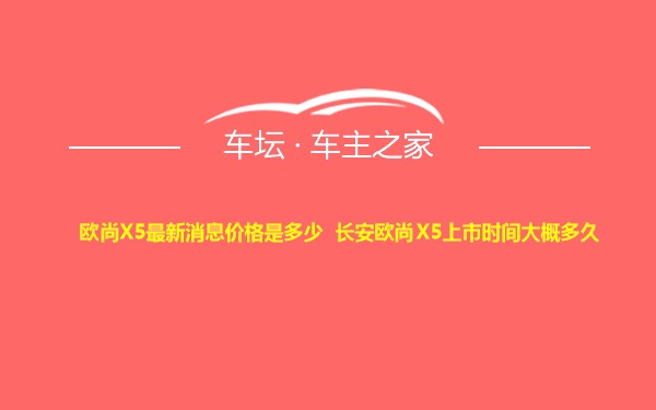 欧尚X5最新消息价格是多少 长安欧尚X5上市时间大概多久