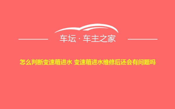 怎么判断变速箱进水 变速箱进水维修后还会有问题吗