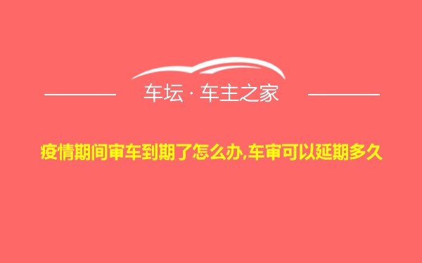 疫情期间审车到期了怎么办,车审可以延期多久