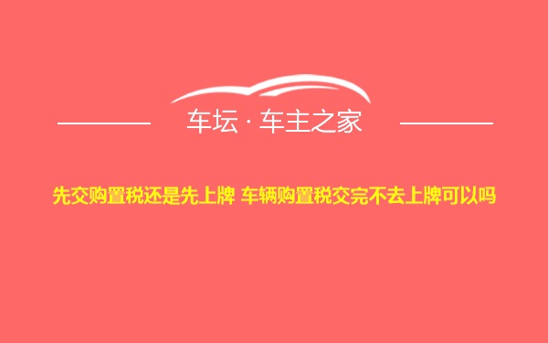 先交购置税还是先上牌 车辆购置税交完不去上牌可以吗