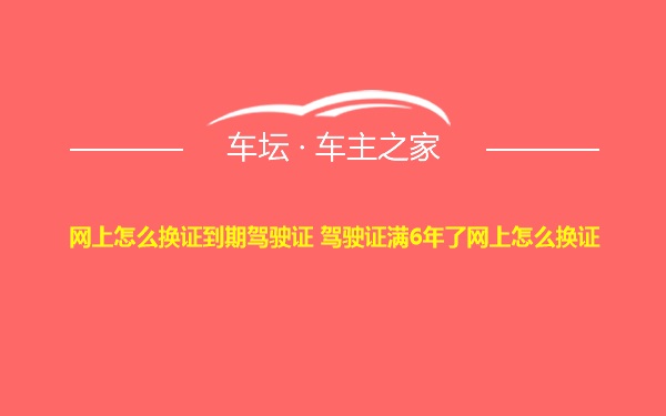 网上怎么换证到期驾驶证 驾驶证满6年了网上怎么换证