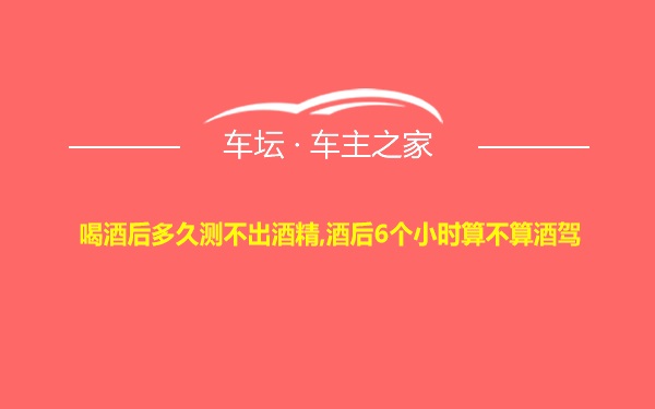 喝酒后多久测不出酒精,酒后6个小时算不算酒驾