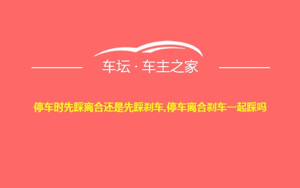 停车时先踩离合还是先踩刹车,停车离合刹车一起踩吗