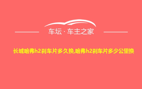 长城哈弗h2刹车片多久换,哈弗h2刹车片多少公里换