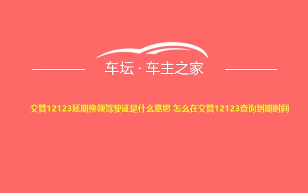 交管12123延期换领驾驶证是什么意思 怎么在交管12123查询到期时间