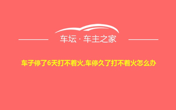 车子停了6天打不着火,车停久了打不着火怎么办