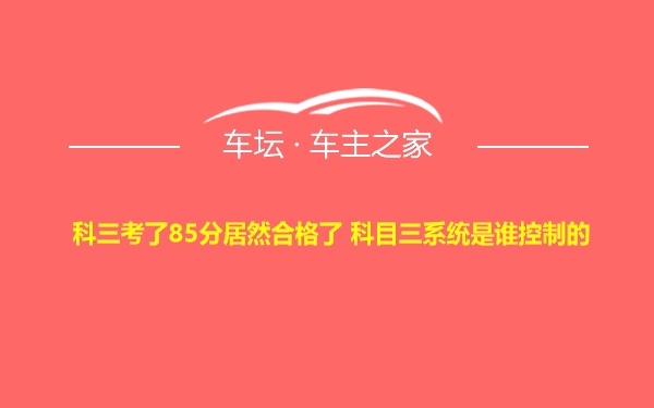 科三考了85分居然合格了 科目三系统是谁控制的