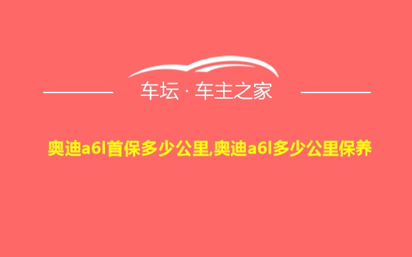 奥迪a6l首保多少公里,奥迪a6l多少公里保养