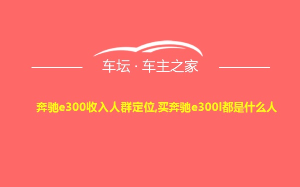 奔驰e300收入人群定位,买奔驰e300l都是什么人