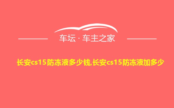 长安cs15防冻液多少钱,长安cs15防冻液加多少