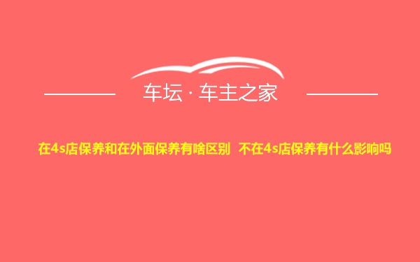 在4s店保养和在外面保养有啥区别 不在4s店保养有什么影响吗