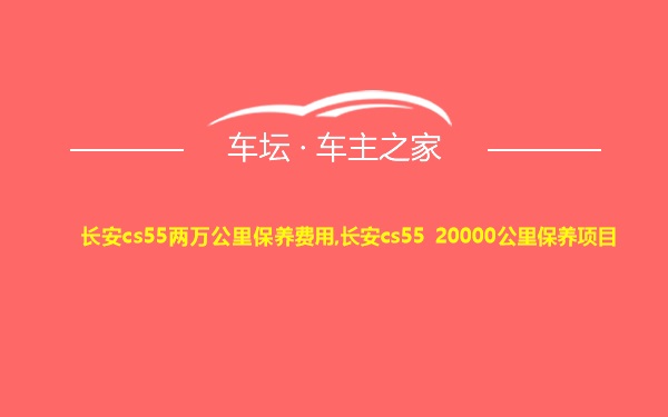 长安cs55两万公里保养费用,长安cs55 20000公里保养项目