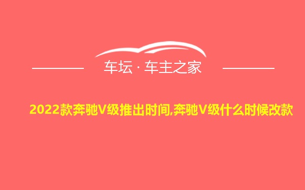 2022款奔驰V级推出时间,奔驰V级什么时候改款