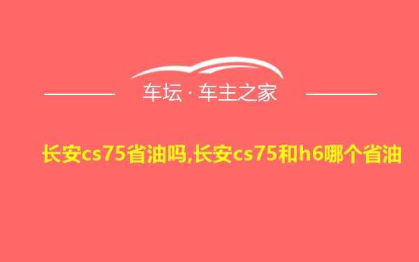 长安cs75省油吗,长安cs75和h6哪个省油