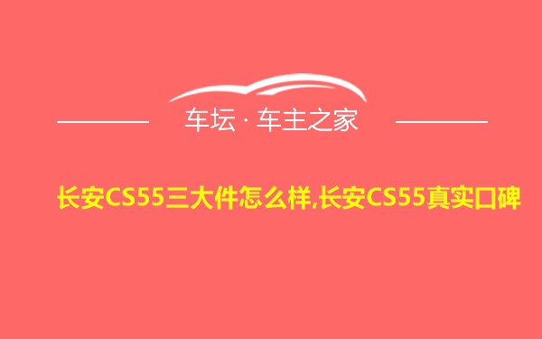 长安CS55三大件怎么样,长安CS55真实口碑