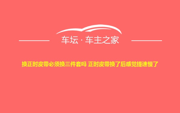 换正时皮带必须换三件套吗 正时皮带换了后感觉提速慢了