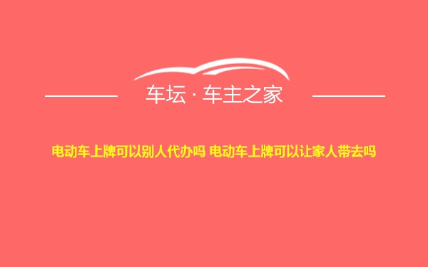 电动车上牌可以别人代办吗 电动车上牌可以让家人带去吗