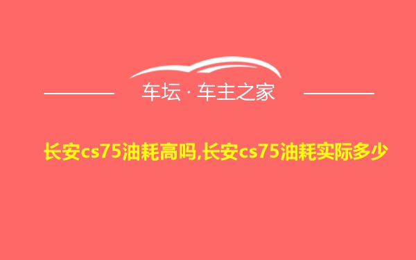 长安cs75油耗高吗,长安cs75油耗实际多少