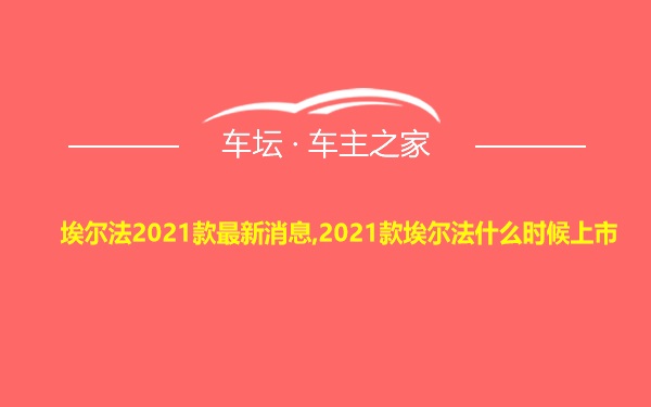 埃尔法2021款最新消息,2021款埃尔法什么时候上市