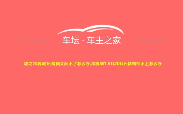 别克昂科威后备箱关闭不了怎么办,昂科威1.5t(20t)后备箱锁不上怎么办