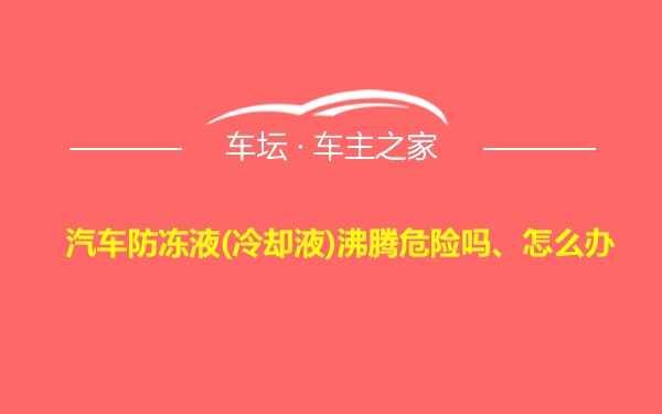 汽车防冻液(冷却液)沸腾危险吗、怎么办