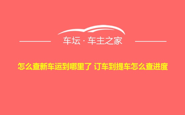 怎么查新车运到哪里了 订车到提车怎么查进度