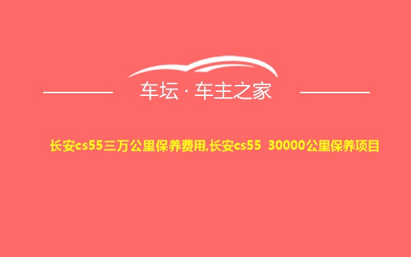 长安cs55三万公里保养费用,长安cs55 30000公里保养项目